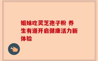 姐妹吃灵芝孢子粉 养生有道开启健康活力新体验