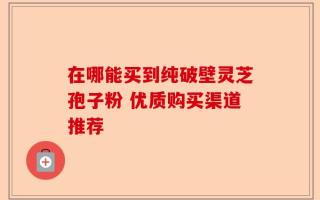 在哪能买到纯破壁灵芝孢子粉 优质购买渠道推荐