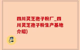 四川灵芝孢子粉厂_四川灵芝孢子粉生产基地介绍)