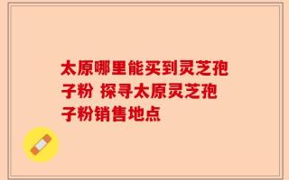 太原哪里能买到灵芝孢子粉 探寻太原灵芝孢子粉销售地点