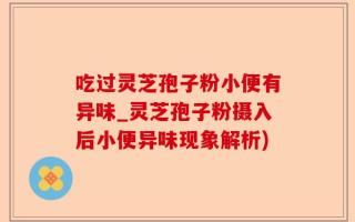 吃过灵芝孢子粉小便有异味_灵芝孢子粉摄入后小便异味现象解析)