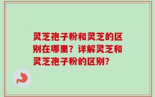 灵芝孢子粉和灵芝的区别在哪里？详解灵芝和灵芝孢子粉的区别？