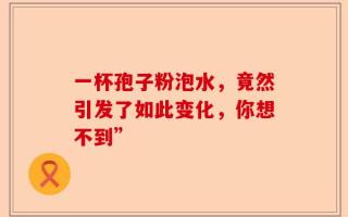 一杯孢子粉泡水，竟然引发了如此变化，你想不到”