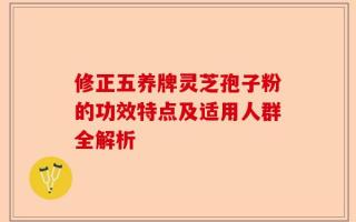 修正五养牌灵芝孢子粉的功效特点及适用人群全解析