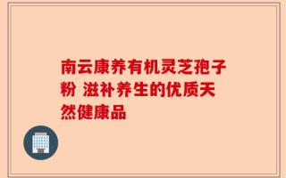 南云康养有机灵芝孢子粉 滋补养生的优质天然健康品
