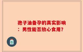 孢子油备孕的真实影响：男性能否放心食用？