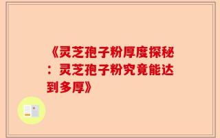《灵芝孢子粉厚度探秘：灵芝孢子粉究竟能达到多厚》