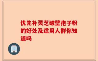 优先补灵芝破壁孢子粉的好处及适用人群你知道吗
