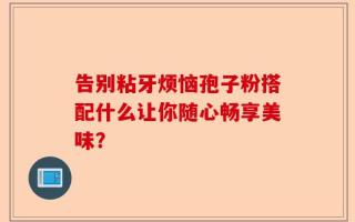 告别粘牙烦恼孢子粉搭配什么让你随心畅享美味？
