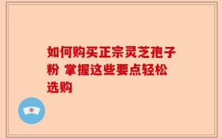 如何购买正宗灵芝孢子粉 掌握这些要点轻松选购