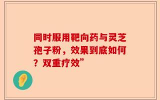 同时服用靶向药与灵芝孢子粉，效果到底如何？双重疗效”