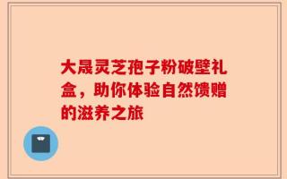 大晟灵芝孢子粉破壁礼盒，助你体验自然馈赠的滋养之旅