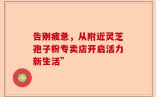告别疲惫，从附近灵芝孢子粉专卖店开启活力新生活”