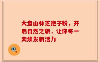 大盘山林芝孢子粉，开启自然之旅，让你每一天焕发新活力