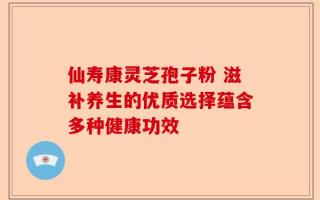 仙寿康灵芝孢子粉 滋补养生的优质选择蕴含多种健康功效