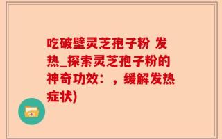 吃破壁灵芝孢子粉 发热_探索灵芝孢子粉的神奇功效：，缓解发热症状)