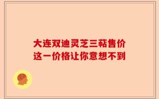 大连双迪灵芝三萜售价这一价格让你意想不到