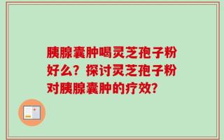 胰腺囊肿喝灵芝孢子粉好么？探讨灵芝孢子粉对胰腺囊肿的疗效？