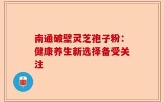 南通破壁灵芝孢子粉：健康养生新选择备受关注