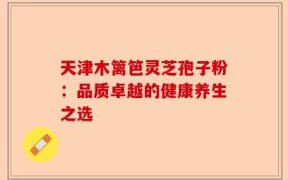天津木篱笆灵芝孢子粉：品质卓越的健康养生之选