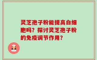 灵芝孢子粉能提高白细胞吗？探讨灵芝孢子粉的免疫调节作用？