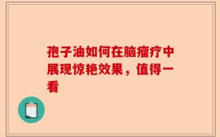 孢子油如何在脑瘤疗中展现惊艳效果，值得一看