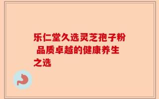 乐仁堂久选灵芝孢子粉 品质卓越的健康养生之选