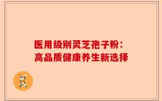 医用级别灵芝孢子粉：高品质健康养生新选择
