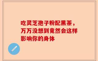 吃灵芝孢子粉配黑茶，万万没想到竟然会这样影响你的身体