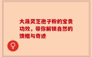 大晟灵芝孢子粉的宝贵功效，带你解锁自然的馈赠与奇迹