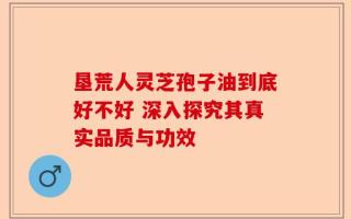 垦荒人灵芝孢子油到底好不好 深入探究其真实品质与功效