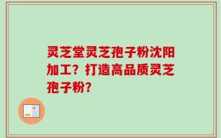 灵芝堂灵芝孢子粉沈阳加工？打造高品质灵芝孢子粉？