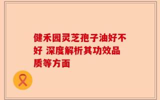 健禾园灵芝孢子油好不好 深度解析其功效品质等方面