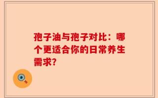 孢子油与孢子对比：哪个更适合你的日常养生需求？