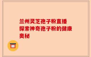 兰州灵芝孢子粉直播 探索神奇孢子粉的健康奥秘