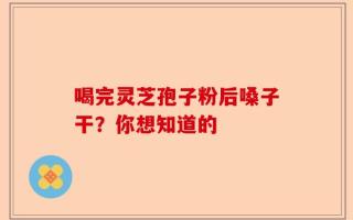 喝完灵芝孢子粉后嗓子干？你想知道的