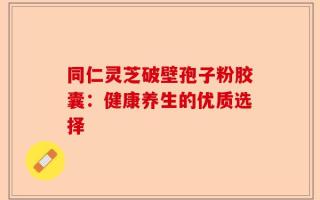 同仁灵芝破壁孢子粉胶囊：健康养生的优质选择