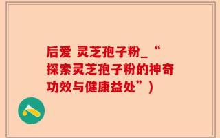 后爱 灵芝孢子粉_“探索灵芝孢子粉的神奇功效与健康益处”)
