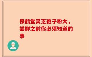 保鹤堂灵芝孢子粉大，尝鲜之前你必须知道的事
