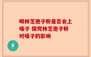 喝林芝孢子粉是否会上嗓子 探究林芝孢子粉对嗓子的影响