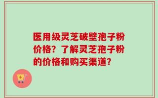 医用级灵芝破壁孢子粉价格？了解灵芝孢子粉的价格和购买渠道？