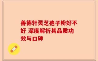 善德轩灵芝孢子粉好不好 深度解析其品质功效与口碑