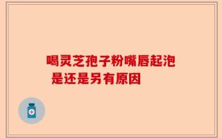 喝灵芝孢子粉嘴唇起泡 是还是另有原因