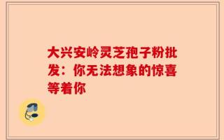 大兴安岭灵芝孢子粉批发：你无法想象的惊喜等着你