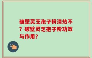 破壁灵芝孢子粉清热不？破壁灵芝孢子粉功效与作用？