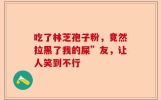 吃了林芝孢子粉，竟然拉黑了我的屎”友，让人笑到不行