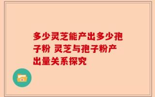 多少灵芝能产出多少孢子粉 灵芝与孢子粉产出量关系探究