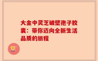 大金中灵芝破壁孢子胶囊：带你迈向全新生活品质的旅程