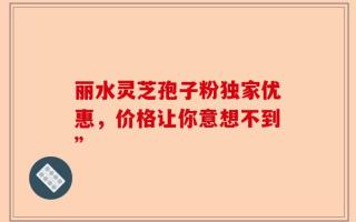 丽水灵芝孢子粉独家优惠，价格让你意想不到”