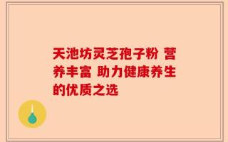 天池坊灵芝孢子粉 营养丰富 助力健康养生的优质之选